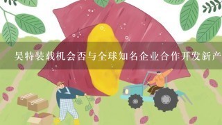 昊特装载机会否与全球知名企业合作开发新产品并取得成功？